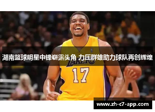 湖南篮球明星中锋崭露头角 力压群雄助力球队再创辉煌