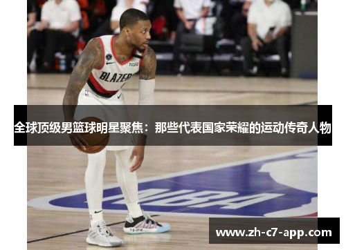 全球顶级男篮球明星聚焦：那些代表国家荣耀的运动传奇人物